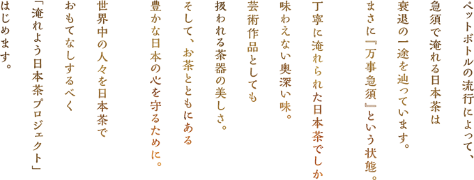 ペットボトルの流行によって急須で淹れる日本茶は衰退の一途を辿っています。まさに「万事急須」という状態。丁寧に淹れられた日本茶でしか味わえない奥深い味。芸術作品としても扱われる茶器の美しさ。そして、お茶とともにある豊かな日本の心を守るために世界中の人々を日本茶でおもてなしするべく「淹れよう日本茶プロジェクト」はじめます。