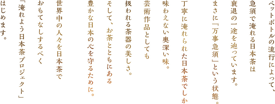 ペットボトルの流行によって急須で淹れる日本茶は衰退の一途を辿っています。まさに「万事急須」という状態。丁寧に淹れられた日本茶でしか味わえない奥深い味。芸術作品としても扱われる茶器の美しさ。そして、お茶とともにある豊かな日本の心を守るために。世界中の人々を日本茶でおもてなしするべく「淹れよう日本茶プロジェクト」はじめます。